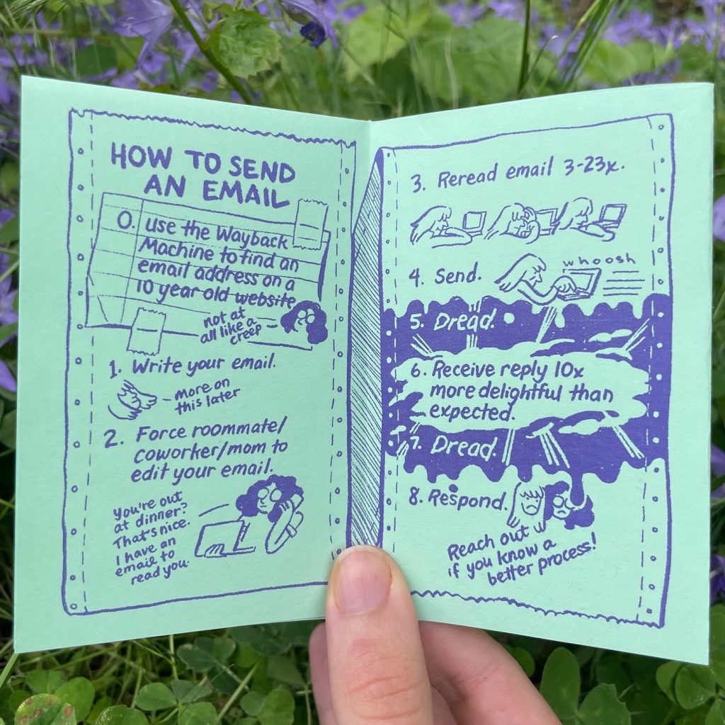 Page 3: How to send an email. Step 0: (written on a scrap of lined notebook paper taped onto the page) Use the Wayback Machine to find an email address on a 10 year old website. Audra: not at all like a creep. Step 1: Write your email. Allia: more on this later. Step 2: Force roommate/coworker/mom to edit your email. Audra: You're out at dinner? That's nice. I have an email to read you. Page 4: Step 3: Reread email 3-23x. Three images of Allia rereading her email. Step 4: Send. Allia presses the button to send the email and it whooshes away. Step 5: Dread. The text is written in wiggly letters. Step 6: Receive reply 10x more delightful than expected. The letters break through the fog of dread. Step 7: Dread. Step 8: Respond. Allia and Audra frown. Reach out if you know a better process!