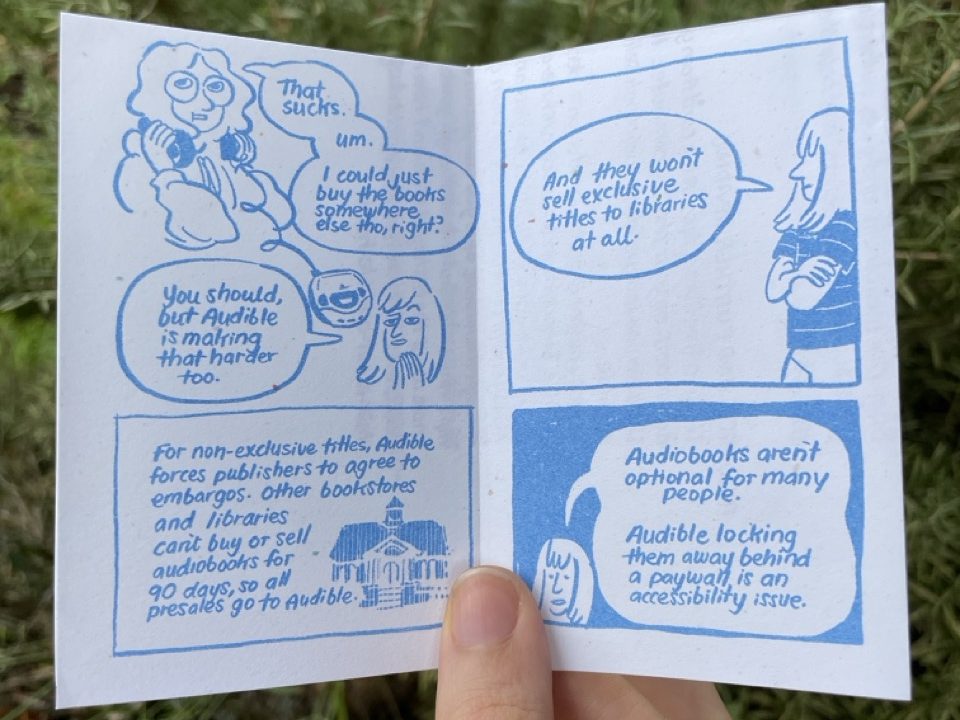Page 3: Audra takes off their headphones (which are now connected to a CD player), no longer smiling. "That sucks. Um. I could just buy the books somewhere else, tho, right?" Allia steeples her fingers. "You should, but Audible is making that harder too." A library is drawn with shaky lines, like it's disappearing. "For non-exclusive titles, Audible forces publishers to agree to embargoes. Other bookstores and libraries can't buy or sell audiobooks for 90 days, so all presales go to Audible." Page 4: Allia leans against the side of the panel, her arms folded. "And they won't sell exclusive titles to libraries at all." "Audiobooks aren't optional for many people. Audible locking them away behind a paywall is an accessibility issue."
