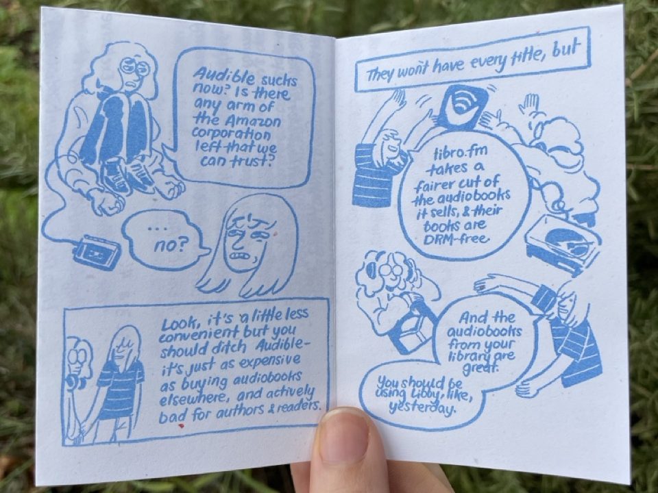 Page 5: Audra is slumped and dejected. Their headphones are now connected to a portable cassette player. "Audible sucks now? Is there any arm of the Amazon corporation left that we can trust?" Allia grimaces, "...no?" Allia leads Audra by the hand, "Look, it's a little less convenient but you should ditch Audible- it's just as expensive as buying audiobooks elsewhere, and actively bad for authors and readers." Page 6: "They won't have every title, but, Libro.fm takes a fairer cut of the audiobooks it sells, and their books are DRM-free." Allia tosses Audra the Libro.fm icon. Audra's headphones are connected to a record player. "And the audiobooks from your library are great. You should be using Libby, like, yesterday." Audra holds the Libby icon, putting their headphones back on.