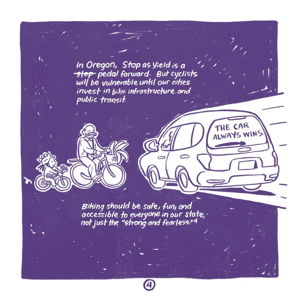 A single panel, with a black background. 'In Oregon, stop as yield is a (the word step is crossed out) pedal forward. But cyclists will be vulnerable until our cities invest in bike infrastructure and public transit.' An older man with a large mustache and a young girl whose helmets have dinosaur-like spikes on it look small as they face down a car whose driver faces away from the reader. The rear window of the car reads 'the car always wins.' 'Biking should be safe, fun, and accessible to everyone in our city, not just the 'strong and fearless' (4).'