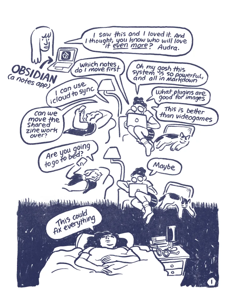 Page 1: Allia: "I saw this and I loved it. And I thought, you know who will love it even more? Audra." Audra sits on the couch on her laptop, a cat lies next to her and she talks to haley. Audra: "Oh my gosh this system is so powerful, and all in markdown. Which notes do I move first. I can use icloud to sync. What plugins are good for images. Can we move the shared zine work over? This is better than video games. Haley: "Are you going to go to bed?" Audra: "Maybe". Audra lies in bed in a dark room staring at the ceiling. "This could fix everything."