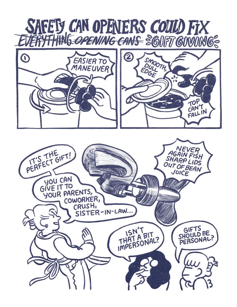 Page 3: Safety Can openers could fix everything (crossed out), opening cans (crossed out), gift giving (emphasized). Panel 1: A demonstration of a safety can opener, twisting around a can. "Easier to maneuver. Panel 2: The top of the can pops off with no sharp edge. "Smooth, dull edge. Top can't fall in!" Panel 3: "Never again fish sharp lids out of bean juice" Allia: "It's the perfect gift! You can give it to your parents, coworker, crush, sister-in-law..." Audra: "Isn't that a bit impersonal?" Allia: "gifts should be personal?"