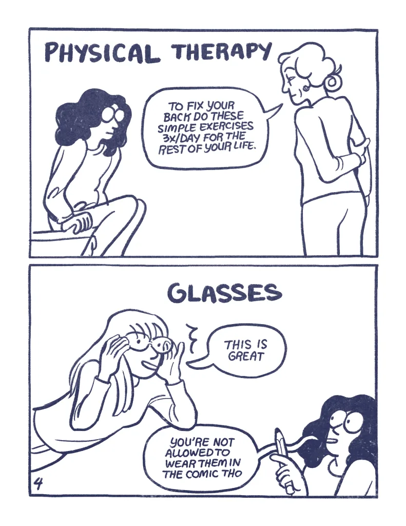 Pages 4, Panel 1: Physical Therapy, a PT talks to Audra, "To fix your back do theses simple exercises 3x/Day for the rest of your life." Panel 2: Glasses. Allia tires on some glasses, "this is great" Audra: you're not allowed to wear them in the comic tho."
