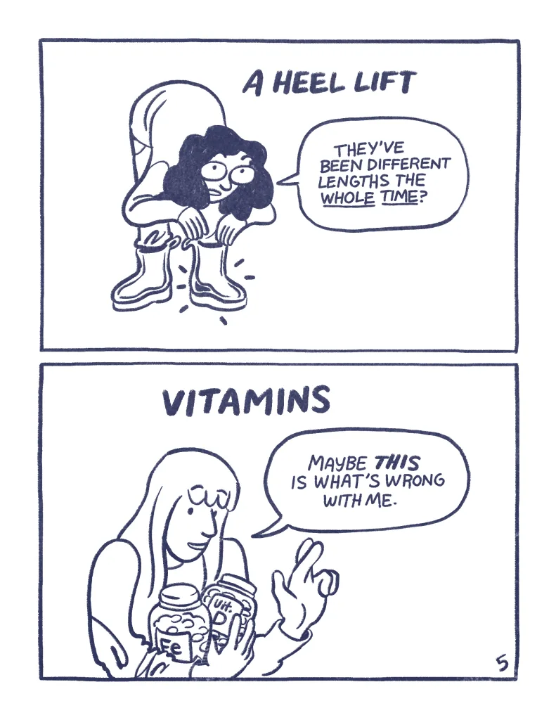 Page 5, Panel 1: A heel lift. Audra sticks a small lift in one of her shoes, "they've been different lengths the whole time?" Panel 2: Vitamins, Allia holds two bottles of vitamins, "Maybe THIS is what's wrong with me."