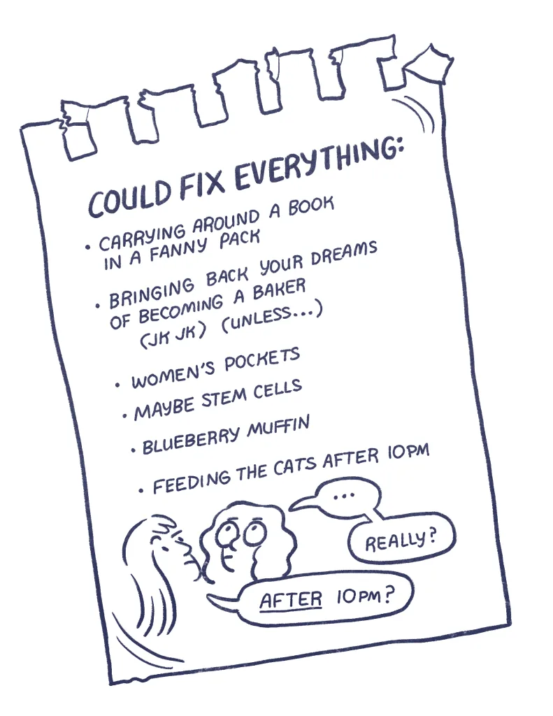 back cover: A piece of notebook paper with a list. Could fix everything: carrying around a book in a fanny pack, bring back your dreams of becoming a baker (jk jk) (unless...), women's pockets, maybe stem cells, blueberry muffin, feeding the cats after 10pm. Audra: "... really?" Allia: "AFTER 10 pm?"